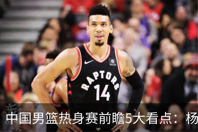 中国男篮热身赛前瞻5大看点：杨瀚森不打 仅两内线崔永熙回归首秀